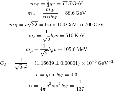 m_W = \half g v = 77.7 {\rm\, GeV}

m_Z = {m_W\over\cos\theta_W} = 88.6 {\rm\, GeV}

m_H = v\sqrt{2\lambda} = \mbox{from }150 {\rm\,GeV}\mbox{ to }700 {\rm\,GeV}

m_e = {1\over\sqrt2}h_ev = 510{\rm\,KeV}

m_\mu= {1\over\sqrt2}h_\mu v = 105.6{\rm\,MeV}

G_F = {1\over\sqrt{2} v^2} = (1.16639 \pm 0.00001) \times 10^{-5}
    {\rm\, GeV^{-2}}

e = g \sin\theta_W = 0.3

\alpha = {1\over 4\pi} g^2 \sin^2 \theta_W \doteq {1\over 137}
