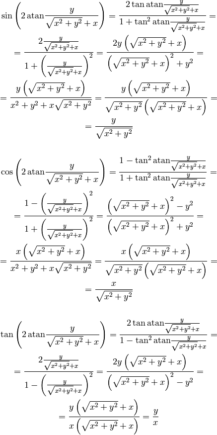 \sin\left(2\,\atan{y\over\sqrt{x^2+y^2}+x}\right) =
    {2\tan\atan{y\over\sqrt{x^2+y^2}+x}\over1+\tan^2\atan{y\over\sqrt{x^2+y^2}+x}}
    =

    =
    {2{y\over\sqrt{x^2+y^2}+x}\over1
        +\left({y\over\sqrt{x^2+y^2}+x}\right)^2}
    =
    {2y\left(\sqrt{x^2+y^2}+x\right)\over
        \left(\sqrt{x^2+y^2}+x\right)^2+y^2}
    =

    =
    {y\left(\sqrt{x^2+y^2}+x\right)\over
        x^2+y^2+x\sqrt{x^2+y^2}}
    =
    {y\left(\sqrt{x^2+y^2}+x\right)\over
        \sqrt{x^2+y^2}\left(\sqrt{x^2+y^2}+x\right)}
    =

    =
    {y\over\sqrt{x^2+y^2}}



\cos\left(2\,\atan{y\over\sqrt{x^2+y^2}+x}\right) =
    {1-\tan^2\atan{y\over\sqrt{x^2+y^2}+x}\over1+\tan^2\atan{y\over\sqrt{x^2+y^2}+x}}
    =

    =
    {1 -\left({y\over\sqrt{x^2+y^2}+x}\right)^2\over
    1 +\left({y\over\sqrt{x^2+y^2}+x}\right)^2}
    =
    {\left(\sqrt{x^2+y^2}+x\right)^2-y^2\over
        \left(\sqrt{x^2+y^2}+x\right)^2+y^2}
    =

    =
    {x\left(\sqrt{x^2+y^2}+x\right)\over
        x^2+y^2+x\sqrt{x^2+y^2}}
    =
    {x\left(\sqrt{x^2+y^2}+x\right)\over
        \sqrt{x^2+y^2}\left(\sqrt{x^2+y^2}+x\right)}
    =

    =
    {x\over\sqrt{x^2+y^2}}



\tan\left(2\,\atan{y\over\sqrt{x^2+y^2}+x}\right) =
    {2\tan\atan{y\over\sqrt{x^2+y^2}+x}\over1-\tan^2\atan{y\over\sqrt{x^2+y^2}+x}}
    =

    =
    {2{y\over\sqrt{x^2+y^2}+x}\over1
        -\left({y\over\sqrt{x^2+y^2}+x}\right)^2}
    =
    {2y\left(\sqrt{x^2+y^2}+x\right)\over
        \left(\sqrt{x^2+y^2}+x\right)^2-y^2}
    =

    =
    {y\left(\sqrt{x^2+y^2}+x\right)\over
        x\left(\sqrt{x^2+y^2}+x\right)}
    = {y\over x}