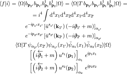 \braket{f|i} = \braket{\Omega|
    b_{{\bf p}_{2'}}
    b_{{\bf p}_{1'}}
    b_{{\bf p}_{1}}^\dag
    b_{{\bf p}_{2}}^\dag
    |\Omega}
= \braket{\Omega|T\,
    b_{{\bf p}_{2'}}
    b_{{\bf p}_{1'}}
    b_{{\bf p}_{1}}^\dag
    b_{{\bf p}_{2}}^\dag
    |\Omega}=

= i^4 \int \d^4 x_1\d^4 x_2\d^4 x_{1'}\d^4 x_{2'}

e^{-ip_{1'}x_{1'}}\left[\bar u^{s_{1'}}({\bf k}_{1'})
    \left(-i\fslash\partial_{1'} +m\right)\right]_{\alpha_{1'}}

e^{-ip_{2'}x_{2'}}\left[\bar u^{s_{2'}}({\bf k}_{2'})
    \left(-i\fslash\partial_{2'} +m\right)\right]_{\alpha_{2'}}

\braket{\Omega|T\,
    \psi_{\alpha_{2'}}(x_{2'})
    \psi_{\alpha_{1'}}(x_{1'})
    \bar\psi_{\alpha_1}(x_1)
    \bar\psi_{\alpha_2}(x_2)
    |\Omega}

\left[\left(i\overleftarrow{\fslash\partial_1}+m\right)
    u^{s_1}({\bf p}_1)\right]_{\alpha_1} \,e^{ip_1x_1}

\left[\left(i\overleftarrow{\fslash\partial_2}+m\right)
    u^{s_2}({\bf p}_2)\right]_{\alpha_2} \,e^{ip_2x_2}