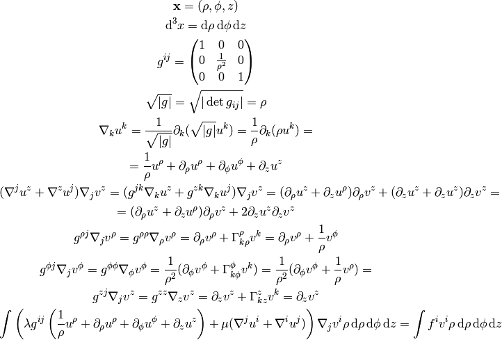 {\bf x} = (\rho, \phi, z)

\d^3 x = \d\rho\, \d \phi\, \d z

g^{ij} = \mat{1 & 0 & 0\cr 0 & 1\over\rho^2 & 0\cr 0 & 0 & 1\cr}

\sqrt{|g|} = \sqrt{|\det g_{ij}|} = \rho

\nabla_k u^k = {1\over\sqrt{|g|}}\partial_k (\sqrt{|g|} u^k) =
    {1\over\rho}\partial_k (\rho u^k) =

= {1\over\rho} u^\rho + \partial_\rho u^\rho + \partial_\phi u^\phi +
    \partial_z u^z

(\nabla^j u^z + \nabla^z u^j) \nabla_j v^z =
    (g^{jk}\nabla_k u^z + g^{zk}\nabla_k u^j) \nabla_j v^z =
    (\partial_\rho u^z + \partial_z u^\rho) \partial_\rho v^z +
    (\partial_z u^z + \partial_z u^z) \partial_z v^z
    =

= (\partial_\rho u^z + \partial_z u^\rho) \partial_\rho v^z +
    2\partial_z u^z \partial_z v^z

g^{\rho j}\nabla_j v^\rho = g^{\rho\rho}\nabla_\rho v^\rho =
    \partial_\rho v^\rho + \Gamma^\rho_{k\rho} v^k =
    \partial_\rho v^\rho + {1\over\rho} v^\phi

g^{\phi j}\nabla_j v^\phi = g^{\phi\phi}\nabla_\phi v^\phi =
    {1\over\rho^2}(\partial_\phi v^\phi + \Gamma^\phi_{k\phi} v^k )=
    {1\over\rho^2}(\partial_\phi v^\phi + {1\over\rho} v^\rho )=

g^{zj}\nabla_j v^z = g^{zz}\nabla_z v^z =
    \partial_z v^z + \Gamma^z_{kz} v^k = \partial_z v^z

\int \left( \lambda g^{ij}\left(
{1\over\rho} u^\rho + \partial_\rho u^\rho + \partial_\phi u^\phi +
    \partial_z u^z
\right) + \mu
    (\nabla^j u^i + \nabla^i u^j) \right) \nabla_j v^i
    \rho \,\d\rho\, \d \phi\, \d z
    = \int f^i v^i \rho \,\d\rho\, \d \phi\, \d z