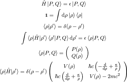 \hat H \ket{P, Q} = \epsilon \ket{P, Q}

\one = \int \d\rho \ket{\rho}\bra{\rho}

\braket{\rho|\rho'} = \delta(\rho-\rho')

\int
\braket{\rho|\hat H|\rho'}\braket{\rho'|P, Q}\d\rho'
    = \epsilon \braket{\rho|P, Q}

\braket{\rho|P, Q} =
    \left(\begin{array}{c} P(\rho) \\ Q(\rho)\end{array}\right)

\braket{\rho|\hat H|\rho'} = \delta(\rho-\rho')
    \left(\begin{array}{cc}
    V(\rho) & \hbar c \left(-{\d\over\d\rho}+{\kappa\over\rho}\right) \\
    \hbar c \left({\d\over\d\rho}+{\kappa\over\rho}\right) & V(\rho) - 2mc^2 \\
    \end{array}\right)