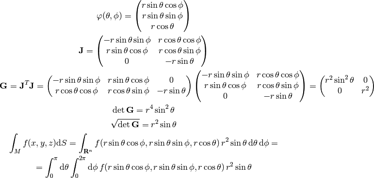 \mathbf{\varphi}(\theta, \phi) = \mat{
    r\sin\theta\cos\phi \cr
    r\sin\theta\sin\phi \cr
    r\cos\theta \cr
}

{\bf J} = \mat{
    -r\sin\theta\sin\phi & r\cos\theta\cos\phi \cr
    r\sin\theta\cos\phi & r\cos\theta\sin\phi \cr
    0 & -r\sin\theta \cr
}

{\bf G} = {\bf J}^T {\bf J} =
\mat{
    -r\sin\theta\sin\phi & r\sin\theta\cos\phi & 0 \cr
    r\cos\theta\cos\phi & r\cos\theta\sin\phi & -r\sin\theta \cr
}
\mat{
    -r\sin\theta\sin\phi & r\cos\theta\cos\phi \cr
    r\sin\theta\cos\phi & r\cos\theta\sin\phi \cr
    0 & -r\sin\theta \cr
}
= \mat {
    r^2\sin^2\theta & 0 \cr
    0 & r^2 \cr
}

\det{\bf G} = r^4\sin^2\theta

\sqrt{\det{\bf G}} = r^2\sin\theta

\int_M f(x, y, z) \d S = \int_{\R^n} f(r\sin\theta\cos\phi,
r\sin\theta\sin\phi, r\cos\theta)\, r^2\sin\theta\,\d\theta\,\d\phi
=

= \int_0^\pi\d\theta \int_0^{2\pi}\d\phi\, f(r\sin\theta\cos\phi,
r\sin\theta\sin\phi, r\cos\theta)\, r^2\sin\theta