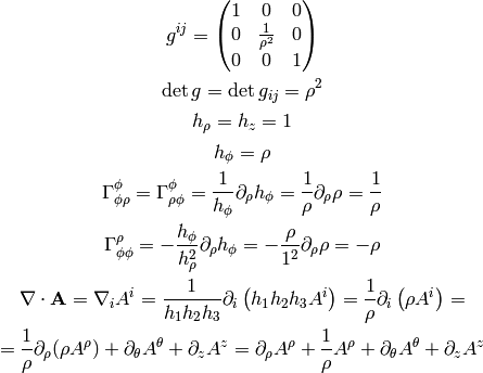 g^{ij} = \mat{1 & 0 & 0\cr 0 & 1\over\rho^2 & 0\cr 0 & 0 & 1\cr}

\det g = \det g_{ij} = \rho^2

h_\rho=h_z =1

h_\phi = \rho

\Gamma^\phi_{\phi\rho} = \Gamma^\phi_{\rho\phi} =
{1\over h_\phi} \partial_\rho h_\phi = {1\over\rho}\partial_\rho \rho
    = {1\over\rho}

\Gamma^\rho_{\phi\phi} =
-{h_\phi\over h_\rho^2} \partial_\rho h_\phi =
    -{\rho\over 1^2}\partial_\rho \rho
    = -\rho

\nabla\cdot{\bf A}=
\nabla_i A^i
={1\over h_1 h_2 h_3}\partial_i
\left(h_1 h_2 h_3 A^i \right)
={1\over \rho}\partial_i
\left(\rho A^i \right)
=

={1\over\rho}\partial_\rho(\rho A^\rho) + \partial_\theta A^\theta
    + \partial_z A^z
=\partial_\rho A^\rho + {1\over\rho}A^\rho + \partial_\theta A^\theta
    + \partial_z A^z