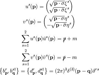 u^s({\bf p}) = \mat{\sqrt{{\bf p}\cdot\sigma}\xi^s\cr
    \sqrt{{\bf p}\cdot\bar\sigma}\xi^s\cr}

v^s({\bf p}) = \mat{\sqrt{{\bf p}\cdot\sigma}\eta^s\cr
    -\sqrt{{\bf p}\cdot\bar\sigma}\eta^s\cr}

\sum_{s=1}^2 u^s({\bf p})\bar u^s({\bf p}) = \slashed{p} + m

\sum_{s=1}^2 v^s({\bf p})\bar v^s({\bf p}) = \slashed{p} - m

\left\{b_{\bf p}^r, b_{\bf q}^{s\dag}\right\} =
\left\{d_{\bf p}^r, d_{\bf q}^{s\dag}\right\} =
    (2\pi)^3\delta^{(3)}({\bf p} - {\bf q}) \delta^{rs}